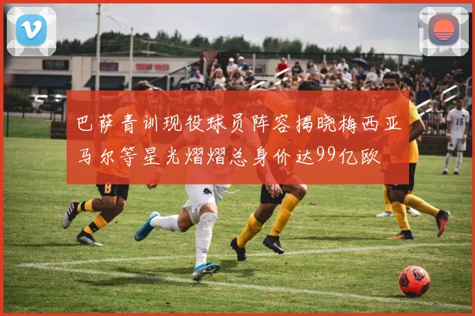 巴萨青训现役球员阵容揭晓梅西亚马尔等星光熠熠总身价达99亿欧