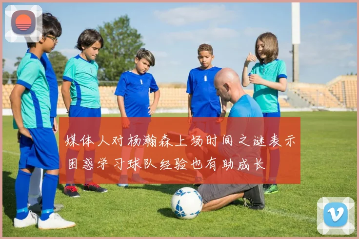 媒体人对杨瀚森上场时间之谜表示困惑学习球队经验也有助成长
