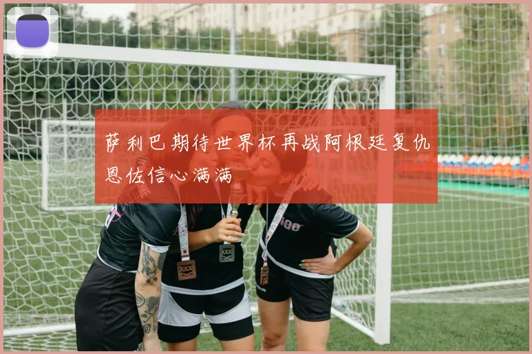 萨利巴期待世界杯再战阿根廷复仇恩佐信心满满