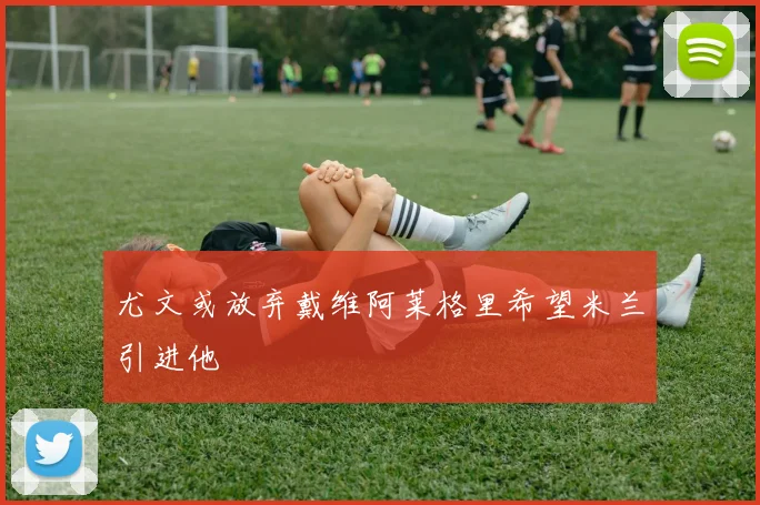 尤文或放弃戴维阿莱格里希望米兰引进他