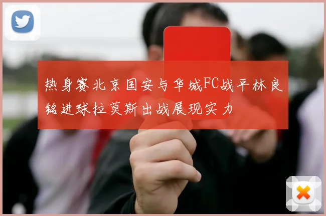 热身赛北京国安与华城FC战平林良铭进球拉莫斯出战展现实力