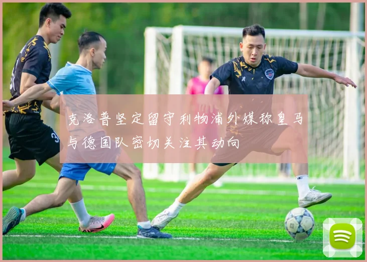 克洛普坚定留守利物浦外媒称皇马与德国队密切关注其动向