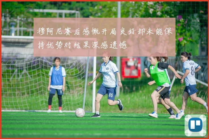 穆阿尼赛后感慨开局良好却未能保持优势对结果深感遗憾