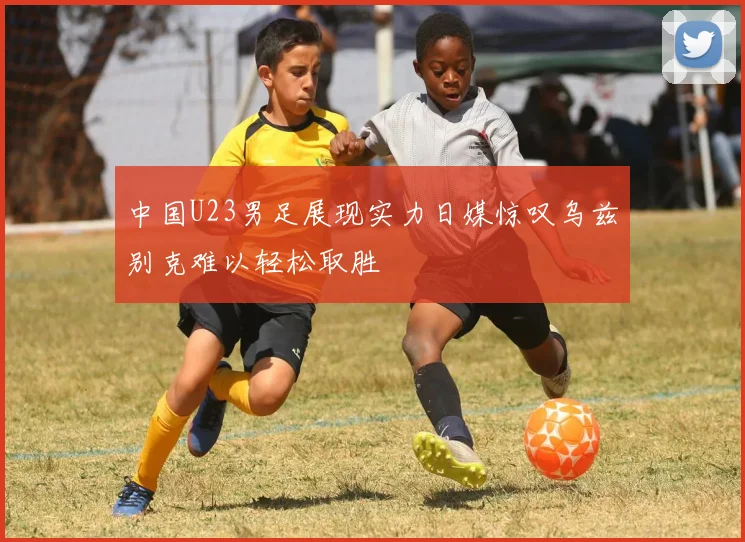 中国U23男足展现实力日媒惊叹乌兹别克难以轻松取胜