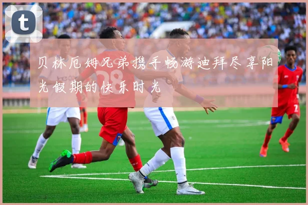 贝林厄姆兄弟携手畅游迪拜尽享阳光假期的快乐时光