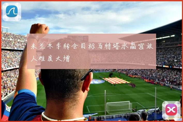 米兰冬季转会目标马特塔水晶宫放人难度大增