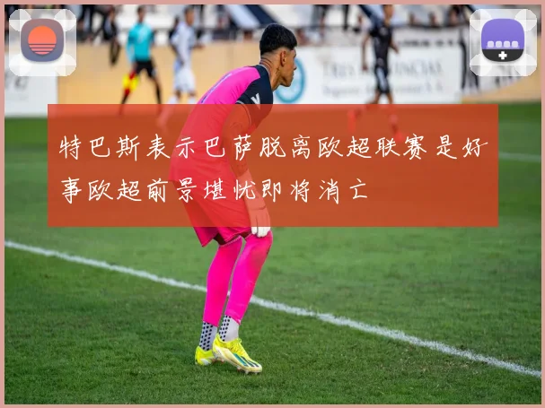 特巴斯表示巴萨脱离欧超联赛是好事欧超前景堪忧即将消亡