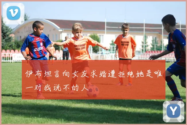 伊布坦言向女友求婚遭拒绝她是唯一对我说不的人
