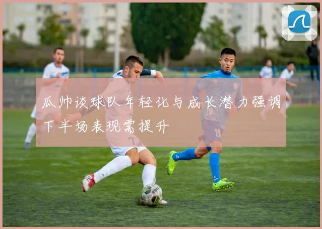 瓜帅谈球队年轻化与成长潜力强调下半场表现需提升