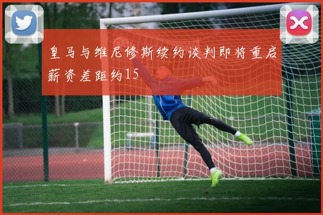 皇马与维尼修斯续约谈判即将重启薪资差距约15