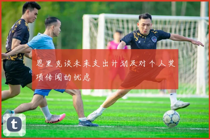 恩里克谈未来支出计划及对个人奖项传闻的忧虑