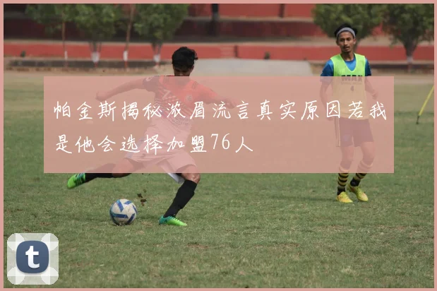 帕金斯揭秘浓眉流言真实原因若我是他会选择加盟76人