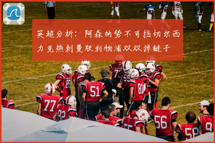 英超分析：阿森纳势不可挡切尔西力克热刺曼联利物浦双双掉链子