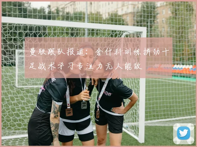曼联跟队报道：舍什科训练拼劲十足战术学习专注力无人能敌