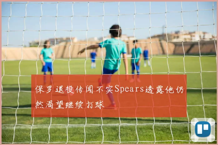 保罗退役传闻不实Spears透露他仍然渴望继续打球